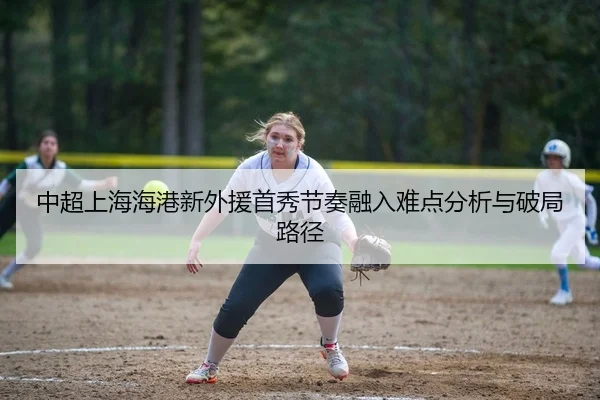 中超上海海港新外援首秀节奏融入难点分析与破局路径