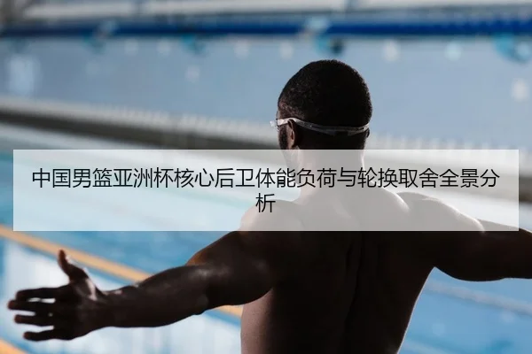 中国男篮亚洲杯核心后卫体能负荷与轮换取舍全景分析
